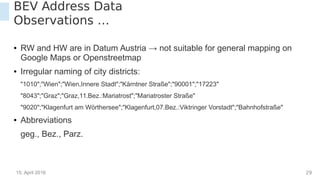 15. April 2016 29
BEV Address Data
Observations …
● RW and HW are in Datum Austria → not suitable for general mapping on
Google Maps or Openstreetmap
● Irregular naming of city districts:
"1010";"Wien";"Wien,Innere Stadt";"Kärntner Straße";"90001";"17223"
"8043";"Graz";"Graz,11.Bez.:Mariatrost";"Mariatroster Straße"
"9020";"Klagenfurt am Wörthersee";"Klagenfurt,07.Bez.:Viktringer Vorstadt";"Bahnhofstraße"
● Abbreviations
geg., Bez., Parz.
 