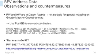 15. April 2016 30
BEV Address Data
Observations and countermeasures
● RW and HW are in Datum Austria → not suitable for general mapping on
Google Maps or Openstreetmap
→ Use PostGIS to convert coordinates:
UPDATE ADRESSE SET MGIAUSTRIAGK = ST_SetSRID(ST_MakePoint(RW, HW), epsg);
ALTER TABLE ADRESSE ADD COLUMN LATLONG geometry(POINT);
UPDATE ADRESSE SET LATLONG = ST_Transform(MGIAUSTRIAGK, 4326);
● Siemensstraße 92?
RW: 6967.7 HW: 347724.57 POINT(16.4219750234186 48.2678291034249)
http://www.openstreetmap.org/?mlat=48.2678291034249&mlon=16.4219750234186
 