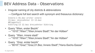 15. April 2016 31
BEV Address Data - Observations
● Irregular naming of city districts & abbreviations
→ Configure full text search with synonym and thesaurus dictionary:
Innere:1 01.bez erster innere
13.bez: dreizehnter 13 13.bez
#Klagenfurt
Viktring:13 12.bez dreizehnter Viktring
● Query “Wien, erster Bezirk”
→ "1010";"Wien";"Wien,Innere Stadt";"An der Hülben"
● Query “Wien, innere stadt”
→ "1010";"Wien";"Wien,Innere Stadt";"An der Hülben"
● Query “Graz, erster bezirk”
→ "8010";"Graz";"Graz,01.Bez.:Innere Stadt";"Hans-Sachs-Gasse"
 