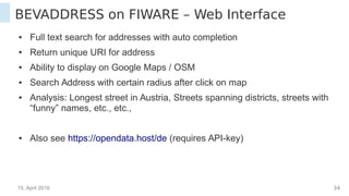 15. April 2016 34
BEVADDRESS on FIWARE – Web Interface
● Full text search for addresses with auto completion
● Return unique URI for address
● Ability to display on Google Maps / OSM
● Search Address within certain radius after click on map
● Analysis: Longest street in Austria, Streets spanning districts, streets with
“funny” names, etc., etc.,
● Also see https://opendata.host/de (requires API-key)
 