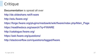 15. April 2016 37
Critique
Documentation is spread all over
http://de.slideshare.net/fi-ware
http://edu.fiware.org/
https://forge.fiware.org/plugins/mediawiki/wiki/fiware/index.php/Main_Page
https://readthedocs.org/search/?q=FIWARE
http://catalogue.fiware.org/
https://ask.fiware.org/questions/
http://stackoverflow.com/questions/tagged/fiware
 