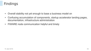 15. April 2016 44
Findings
● Overall stability not yet enough to base a business model on
● Confusing accumulation of components, startup accelerator landing pages,
documentation, infrastructure administration
● FIWARE node communication helpful and timely
 