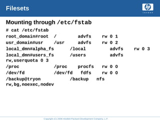 Copyright (C) 2008 Hewlett-Packard Development Company, L.P.
Filesets
Mounting through /etc/fstab
# cat /etc/fstab
root_domain#root / advfs rw 0 1
usr_domain#usr /usr advfs rw 0 2
local_dmn#alpha_fs /local advfs rw 0 3
local_dmn#users_fs /users advfs
rw,userquota 0 3
/proc /proc procfs rw 0 0
/dev/fd /dev/fd fdfs rw 0 0
/backup@tryon /backup nfs
rw,bg,noexec,nodev
 