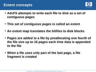 Copyright (C) 2008 Hewlett-Packard Development Company, L.P.
Extent concepts
• AdvFS attempts to write each file to disk as a set of
contiguous pages
• This set of contiguous pages is called an extent
• An extent map translates the bitfiles to disk blocks
• Pages are added to a file by preallocating one fourth of
the file size up to 16 pages each time data is appended
to the file
• When a file uses only part of the last page, a file
fragment is created
 