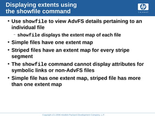 Copyright (C) 2008 Hewlett-Packard Development Company, L.P.
Displaying extents using
the showfile command
• Use showfile to view AdvFS details pertaining to an
individual file
– showfile displays the extent map of each file
• Simple files have one extent map
• Striped files have an extent map for every stripe
segment
• The showfile command cannot display attributes for
symbolic links or non-AdvFS files
• Simple file has one extent map, striped file has more
than one extent map
 
