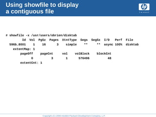 Copyright (C) 2008 Hewlett-Packard Development Company, L.P.
Using showfile to display
a contiguous file
# showfile -x /usr/users/obrien/disktab
Id Vol PgSz Pages XtntType Segs SegSz I/O Perf File
596b.8001 1 16 3 simple ** ** async 100% disktab
extentMap: 1
pageOff pageCnt vol volBlock blockCnt
0 3 1 576496 48
extentCnt: 1
 