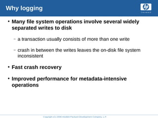 Copyright (C) 2008 Hewlett-Packard Development Company, L.P.
Why logging
• Many file system operations involve several widely
separated writes to disk
– a transaction usually consists of more than one write
– crash in between the writes leaves the on-disk file system
inconsistent
• Fast crash recovery
• Improved performance for metadata-intensive
operations
 