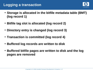 Copyright (C) 2008 Hewlett-Packard Development Company, L.P.
Logging a transaction
• Storage is allocated in the bitfile metadata table (BMT)
(log record 1)
• Bitfile tag slot is allocated (log record 2)
• Directory entry is changed (log record 3)
• Transaction is committed (log record 4)
• Buffered log records are written to disk
• Buffered bitfile pages are written to disk and the log
pages are removed
 