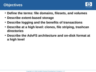 Copyright (C) 2008 Hewlett-Packard Development Company, L.P.
Objectives
• Define the terms: file domains, filesets, and volumes
• Describe extent-based storage
• Describe logging and the benefits of transactions
• Describe at a high level: clones, file striping, trashcan
directories
• Describe the AdvFS architecture and on-disk format at
a high level
 