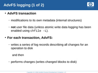 Copyright (C) 2008 Hewlett-Packard Development Company, L.P.
AdvFS logging (1 of 2)
• AdvFS transaction
– modifications to its own metadata (internal structures)
– not user file data (unless atomic write data logging has been
enabled using chfile -L).
• For each transaction, AdvFS:
– writes a series of log records describing all changes for an
operation to disk
and then
– performs changes (writes changed blocks to disk)
 
