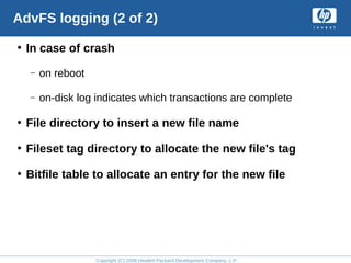 Copyright (C) 2008 Hewlett-Packard Development Company, L.P.
AdvFS logging (2 of 2)
• In case of crash
– on reboot
– on-disk log indicates which transactions are complete
• File directory to insert a new file name
• Fileset tag directory to allocate the new file's tag
• Bitfile table to allocate an entry for the new file
 