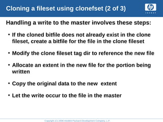 Copyright (C) 2008 Hewlett-Packard Development Company, L.P.
Cloning a fileset using clonefset (2 of 3)
Handling a write to the master involves these steps:
• If the cloned bitfile does not already exist in the clone
fileset, create a bitfile for the file in the clone fileset
• Modify the clone fileset tag dir to reference the new file
• Allocate an extent in the new file for the portion being
written
• Copy the original data to the new extent
• Let the write occur to the file in the master
 