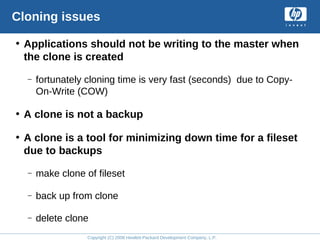 Copyright (C) 2008 Hewlett-Packard Development Company, L.P.
Cloning issues
• Applications should not be writing to the master when
the clone is created
– fortunately cloning time is very fast (seconds) due to Copy-
On-Write (COW)
• A clone is not a backup
• A clone is a tool for minimizing down time for a fileset
due to backups
– make clone of fileset
– back up from clone
– delete clone
 