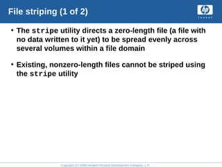 Copyright (C) 2008 Hewlett-Packard Development Company, L.P.
File striping (1 of 2)
• The stripe utility directs a zero-length file (a file with
no data written to it yet) to be spread evenly across
several volumes within a file domain
• Existing, nonzero-length files cannot be striped using
the stripe utility
 