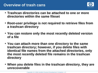 Copyright (C) 2008 Hewlett-Packard Development Company, L.P.
Overview of trash cans
• Trashcan directories can be attached to one or more
directories within the same fileset
• Root-user privilege is not required to retrieve files from
a trashcan directory
• You can restore only the most recently deleted version
of a file
• You can attach more than one directory to the same
trashcan directory; however, if you delete files with
identical file names from the attached directories, only
the most recently deleted file remains in the trashcan
directory
• When you delete files in the trashcan directory, they are
unrecoverable
 