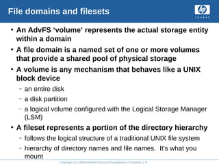 Copyright (C) 2008 Hewlett-Packard Development Company, L.P.
File domains and filesets
• An AdvFS ‘volume’ represents the actual storage entity
within a domain
• A file domain is a named set of one or more volumes
that provide a shared pool of physical storage
• A volume is any mechanism that behaves like a UNIX
block device
– an entire disk
– a disk partition
– a logical volume configured with the Logical Storage Manager
(LSM)
• A fileset represents a portion of the directory hierarchy
– follows the logical structure of a traditional UNIX file system
– hierarchy of directory names and file names. It's what you
mount
 