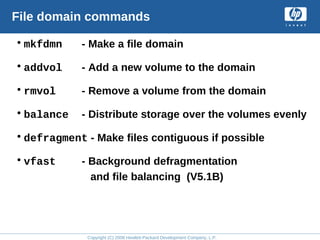 Copyright (C) 2008 Hewlett-Packard Development Company, L.P.
File domain commands
•mkfdmn - Make a file domain
•addvol - Add a new volume to the domain
•rmvol - Remove a volume from the domain
•balance - Distribute storage over the volumes evenly
•defragment - Make files contiguous if possible
•vfast - Background defragmentation
and file balancing (V5.1B)
 