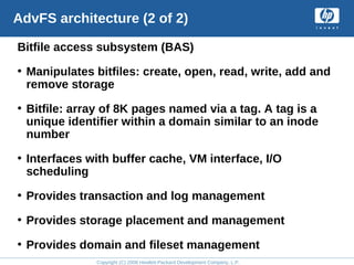Copyright (C) 2008 Hewlett-Packard Development Company, L.P.
AdvFS architecture (2 of 2)
Bitfile access subsystem (BAS)
• Manipulates bitfiles: create, open, read, write, add and
remove storage
• Bitfile: array of 8K pages named via a tag. A tag is a
unique identifier within a domain similar to an inode
number
• Interfaces with buffer cache, VM interface, I/O
scheduling
• Provides transaction and log management
• Provides storage placement and management
• Provides domain and fileset management
 