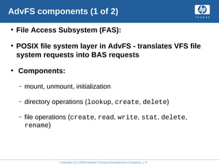 Copyright (C) 2008 Hewlett-Packard Development Company, L.P.
AdvFS components (1 of 2)
• File Access Subsystem (FAS):
• POSIX file system layer in AdvFS - translates VFS file
system requests into BAS requests
• Components:
– mount, unmount, initialization
– directory operations (lookup, create, delete)
– file operations (create, read, write, stat, delete,
rename)
 
