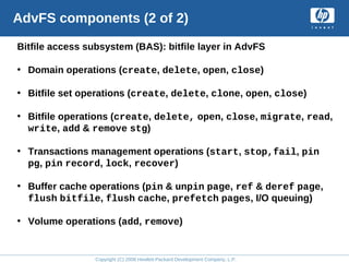 Copyright (C) 2008 Hewlett-Packard Development Company, L.P.
AdvFS components (2 of 2)
Bitfile access subsystem (BAS): bitfile layer in AdvFS
• Domain operations (create, delete, open, close)
• Bitfile set operations (create, delete, clone, open, close)
• Bitfile operations (create, delete, open, close, migrate, read,
write, add & remove stg)
• Transactions management operations (start, stop,fail, pin
pg, pin record, lock, recover)
• Buffer cache operations (pin & unpin page, ref & deref page,
flush bitfile, flush cache, prefetch pages, I/O queuing)
• Volume operations (add, remove)
 