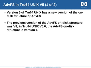 Copyright (C) 2008 Hewlett-Packard Development Company, L.P.
AdvFS in Tru64 UNIX V5 (1 of 2)
• Version 5 of Tru64 UNIX has a new version of the on-
disk structure of AdvFS
• The previous version of the AdvFS on-disk structure
was V3; in Tru64 UNIX V5.0, the AdvFS on-disk
structure is version 4
 