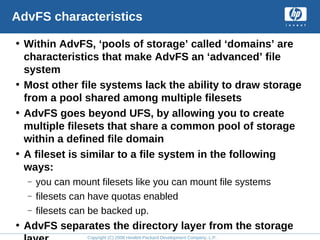 Copyright (C) 2008 Hewlett-Packard Development Company, L.P.
AdvFS characteristics
• Within AdvFS, ‘pools of storage’ called ‘domains’ are
characteristics that make AdvFS an ‘advanced’ file
system
• Most other file systems lack the ability to draw storage
from a pool shared among multiple filesets
• AdvFS goes beyond UFS, by allowing you to create
multiple filesets that share a common pool of storage
within a defined file domain
• A fileset is similar to a file system in the following
ways:
– you can mount filesets like you can mount file systems
– filesets can have quotas enabled
– filesets can be backed up.
• AdvFS separates the directory layer from the storage
 