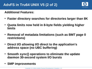 Copyright (C) 2008 Hewlett-Packard Development Company, L.P.
AdvFS in Tru64 UNIX V5 (2 of 2)
Additional Features:
• Faster directory searches for directories larger than 8K
• Quota limits now held in 8-byte fields yielding higher
limits
• Removal of metadata limitations (such as BMT page 0
restrictions)
• Direct I/O allowing I/O direct to the application’s
address space (no UBC buffering)
• Smooth sync() operations to eliminate the update
daemon 30-second system I/O bursts
• SMP improvements
 
