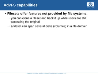 Copyright (C) 2008 Hewlett-Packard Development Company, L.P.
AdvFS capabilities
• Filesets offer features not provided by file systems:
– you can clone a fileset and back it up while users are still
accessing the original
– a fileset can span several disks (volumes) in a file domain
 