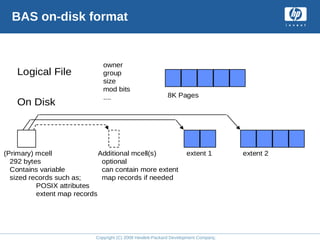 Copyright (C) 2008 Hewlett-Packard Development Company, L.P.
BAS on-disk format
Logical File
On Disk
owner
group
size
mod bits
....
extent 1 extent 2
(Primary) mcell
292 bytes
Contains variable
sized records such as;
POSIX attributes
extent map records
Additional mcell(s)
optional
can contain more extent
map records if needed
8K Pages
 