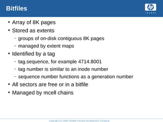 Copyright (C) 2008 Hewlett-Packard Development Company, L.P.
Bitfiles
• Array of 8K pages
• Stored as extents
– groups of on-disk contiguous 8K pages
– managed by extent maps
• Identified by a tag
– tag.sequence, for example 4714.8001
– tag number is similar to an inode number
– sequence number functions as a generation number
• All sectors are free or in a bitfile
• Managed by mcell chains
 