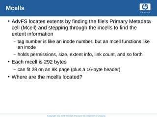 Copyright (C) 2008 Hewlett-Packard Development Company, L.P.
Mcells
• AdvFS locates extents by finding the file's Primary Metadata
cell (Mcell) and stepping through the mcells to find the
extent information
– tag number is like an inode number, but an mcell functions like
an inode
– holds permissions, size, extent info, link count, and so forth
• Each mcell is 292 bytes
– can fit 28 on an 8K page (plus a 16-byte header)
• Where are the mcells located?
 