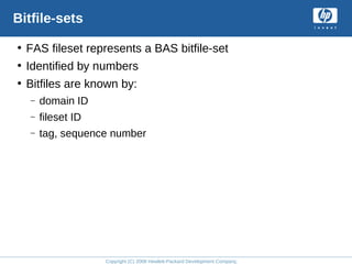 Copyright (C) 2008 Hewlett-Packard Development Company, L.P.
Bitfile-sets
• FAS fileset represents a BAS bitfile-set
• Identified by numbers
• Bitfiles are known by:
– domain ID
– fileset ID
– tag, sequence number
 