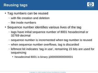 Copyright (C) 2008 Hewlett-Packard Development Company, L.P.
Reusing tags
• Tag numbers can be reused
– with file creation and deletion
– like inode numbers
• Sequence number identifies various lives of the tag
– tags have initial sequence number of 8001 hexadecimal or
32769 decimal
– sequence number is incremented when tag number is reused
– when sequence number overflows, tag is discarded
– leftmost bit indicates ‘tag in use’, remaining 15 bits are used for
sequencing
• hexadecimal 8001 is binary 1000000000000001
 