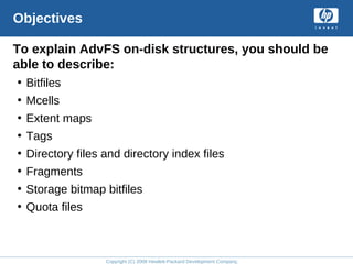 Copyright (C) 2008 Hewlett-Packard Development Company, L.P.
Objectives
To explain AdvFS on-disk structures, you should be
able to describe:
• Bitfiles
• Mcells
• Extent maps
• Tags
• Directory files and directory index files
• Fragments
• Storage bitmap bitfiles
• Quota files
 