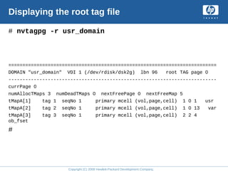 Copyright (C) 2008 Hewlett-Packard Development Company, L.P.
Displaying the root tag file
# nvtagpg -r usr_domain
==========================================================================
DOMAIN "usr_domain" VDI 1 (/dev/rdisk/dsk2g) lbn 96 root TAG page 0
--------------------------------------------------------------------------
currPage 0
numAllocTMaps 3 numDeadTMaps 0 nextFreePage 0 nextFreeMap 5
tMapA[1] tag 1 seqNo 1 primary mcell (vol,page,cell) 1 0 1 usr
tMapA[2] tag 2 seqNo 1 primary mcell (vol,page,cell) 1 0 13 var
tMapA[3] tag 3 seqNo 1 primary mcell (vol,page,cell) 2 2 4
ob_fset
#
 