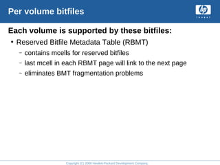 Copyright (C) 2008 Hewlett-Packard Development Company, L.P.
Per volume bitfiles
Each volume is supported by these bitfiles:
• Reserved Bitfile Metadata Table (RBMT)
– contains mcells for reserved bitfiles
– last mcell in each RBMT page will link to the next page
– eliminates BMT fragmentation problems
 