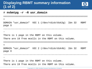 Copyright (C) 2008 Hewlett-Packard Development Company, L.P.
Displaying RBMT summary information
(1 of 2)
# nvbmtpg -r -R usr_domain
=============================================================
=
DOMAIN "usr_domain" VDI 1 (/dev/rdisk/dsk2g) lbn 32 RBMT
page 0
-------------------------------------------------------------
-
There is 1 page in the RBMT on this volume.
There are 19 free mcells in the RBMT on this volume.
=============================================================
=
DOMAIN "usr_domain" VDI 2 (/dev/rdisk/dsk4b) lbn 32 RBMT
page 0
-------------------------------------------------------------
-
There is 1 page in the RBMT on this volume.
There are 19 free mcells in the RBMT on this volume.
 