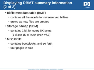 Copyright (C) 2008 Hewlett-Packard Development Company, L.P.
Displaying RBMT summary information
(2 of 2)
• Bitfile metadata table (BMT)
– contains all the mcells for nonreserved bitfiles
– grows as new files are created
• Storage bitmap (SBM)
– contains 1 bit for every 8K bytes
(1 bit per 1K in Tru64 UNIX V4.0)
• Misc bitfile
– contains bootblocks, and so forth
– four pages in size
 