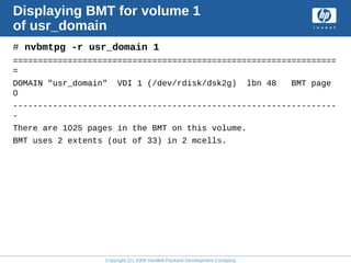 Copyright (C) 2008 Hewlett-Packard Development Company, L.P.
Displaying BMT for volume 1
of usr_domain
# nvbmtpg -r usr_domain 1
=================================================================
=
DOMAIN "usr_domain" VDI 1 (/dev/rdisk/dsk2g) lbn 48 BMT page
0
-----------------------------------------------------------------
-
There are 1025 pages in the BMT on this volume.
BMT uses 2 extents (out of 33) in 2 mcells.
 