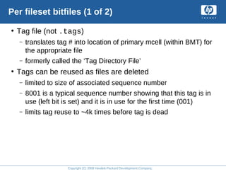 Copyright (C) 2008 Hewlett-Packard Development Company, L.P.
Per fileset bitfiles (1 of 2)
• Tag file (not .tags)
– translates tag # into location of primary mcell (within BMT) for
the appropriate file
– formerly called the ‘Tag Directory File’
• Tags can be reused as files are deleted
– limited to size of associated sequence number
– 8001 is a typical sequence number showing that this tag is in
use (left bit is set) and it is in use for the first time (001)
– limits tag reuse to ~4k times before tag is dead
 