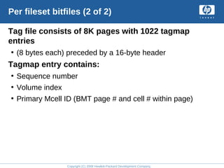 Copyright (C) 2008 Hewlett-Packard Development Company, L.P.
Per fileset bitfiles (2 of 2)
Tag file consists of 8K pages with 1022 tagmap
entries
• (8 bytes each) preceded by a 16-byte header
Tagmap entry contains:
• Sequence number
• Volume index
• Primary Mcell ID (BMT page # and cell # within page)
 