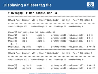 Copyright (C) 2008 Hewlett-Packard Development Company, L.P.
Displaying a fileset tag file
# nvtagpg -r usr_domain usr -a
===================================================================
DOMAIN "usr_domain" VDI 1 (/dev/rdisk/dsk1g) lbn 112 "usr" TAG page 0
-------------------------------------------------------------------
numAllocTMaps 1021 numDeadTMaps 0 nextFreePage 30 nextFreeMap 0
tMapA[0] tmFreeListHead 50 tmUninitPg 50
tMapA[1] tag 1 seqNo 1 primary mcell (vol,page,cell) 1 0 3
tMapA[2] tag 2 seqNo 1 primary mcell (vol,page,cell) 1 0 4
tMapA[3] tag 3 seqNo 1 primary mcell (vol,page,cell) 1 0 6
(...)
tMapA[1021] tag 1021 seqNo 1 primary mcell (vol,page,cell) 1 40 23
===================================================================
DOMAIN "usr_domain" VDI 1 (/dev/rdisk/dsk1g) lbn 128 "usr" TAG page 1
-------------------------------------------------------------------
numAllocTMaps 1022 numDeadTMaps 0 nextFreePage 30 nextFreeMap 0
tMapA[0] tag 1022 seqNo 1 primary mcell (vol,page,cell) 1 40 25
tMapA[1] tag 1023 seqNo 1 primary mcell (vol,page,cell) 1 40 27
 