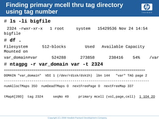 Copyright (C) 2008 Hewlett-Packard Development Company, L.P.
Finding primary mcell thru tag directory
using tag number
# ls -li bigfile
2324 -rwxr-xr-x 1 root system 15429536 Nov 24 14:54
bigfile
# df .
Filesystem 512-blocks Used Available Capacity
Mounted on
var_domain#var 524288 273858 238416 54% /var
# ntagpg -r var_domain var -t 2324
========================================================================
DOMAIN "var_domain" VDI 1 (/dev/rdisk/dsk1h) lbn 144 "var" TAG page 2
--------------------------------------------------------------------------
numAllocTMaps 350 numDeadTMaps 0 nextFreePage 0 nextFreeMap 337
tMapA[280] tag 2324 seqNo 49 primary mcell (vol,page,cell) 1 104 20
 