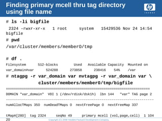 Copyright (C) 2008 Hewlett-Packard Development Company, L.P.
Finding primary mcell thru tag directory
using file name
# ls -li bigfile
2324 -rwxr-xr-x 1 root system 15429536 Nov 24 14:54
bigfile
# pwd
/var/cluster/members/member0/tmp
# df .
Filesystem 512-blocks Used Available Capacity Mounted on
var_domain#var 524288 273858 238416 54% /var
# ntagpg -r var_domain var nvtagpg -r var_domain var 
cluster/members/member0/tmp/bigfile
========================================================================
DOMAIN "var_domain" VDI 1 (/dev/rdisk/dsk1h) lbn 144 "var" TAG page 2
--------------------------------------------------------------------------
numAllocTMaps 350 numDeadTMaps 0 nextFreePage 0 nextFreeMap 337
tMapA[280] tag 2324 seqNo 49 primary mcell (vol,page,cell) 1 104
20
 
