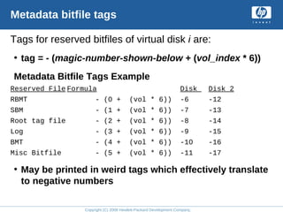 Copyright (C) 2008 Hewlett-Packard Development Company, L.P.
Metadata bitfile tags
Tags for reserved bitfiles of virtual disk i are:
• tag = - (magic-number-shown-below + (vol_index * 6))
Metadata Bitfile Tags Example
Reserved File Formula Disk Disk 2
RBMT - (0 + (vol * 6)) -6 -12
SBM - (1 + (vol * 6)) -7 -13
Root tag file - (2 + (vol * 6)) -8 -14
Log - (3 + (vol * 6)) -9 -15
BMT - (4 + (vol * 6)) -10 -16
Misc Bitfile - (5 + (vol * 6)) -11 -17
• May be printed in weird tags which effectively translate
to negative numbers
 