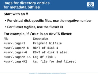 Copyright (C) 2008 Hewlett-Packard Development Company, L.P.
.tags for directory entries
for metadata bitfiles
Start with an M
• For virtual disk specific files, use the negative number
• For fileset tagfiles, use the fileset ID
For example, if /usr is an AdvFS fileset:
File Description
/usr/.tags/1 Fragment bitfile
/usr/.tags/M-6 RBMT of disk 1
/usr/.tags/-6 RBMT of disk 1 also
/usr/.tags/M-15 Log of disk 2
/usr/.tags/M2 tag file for 2nd fileset
 