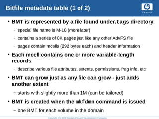 Copyright (C) 2008 Hewlett-Packard Development Company, L.P.
Bitfile metadata table (1 of 2)
• BMT is represented by a file found under.tags directory
– special file name is M-10 (more later)
– contains a series of 8K pages just like any other AdvFS file
– pages contain mcells (292 bytes each) and header information
• Each mcell contains one or more variable-length
records
– describe various file attributes, extents, permissions, frag info, etc
• BMT can grow just as any file can grow - just adds
another extent
– starts with slightly more than 1M (can be tailored)
• BMT is created when the mkfdmn command is issued
– one BMT for each volume in the domain
 