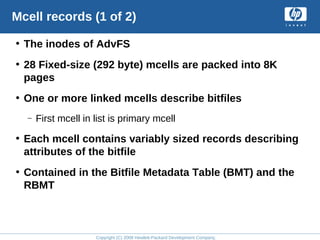Copyright (C) 2008 Hewlett-Packard Development Company, L.P.
Mcell records (1 of 2)
• The inodes of AdvFS
• 28 Fixed-size (292 byte) mcells are packed into 8K
pages
• One or more linked mcells describe bitfiles
– First mcell in list is primary mcell
• Each mcell contains variably sized records describing
attributes of the bitfile
• Contained in the Bitfile Metadata Table (BMT) and the
RBMT
 