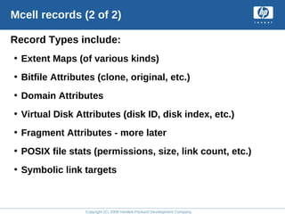 Copyright (C) 2008 Hewlett-Packard Development Company, L.P.
Mcell records (2 of 2)
Record Types include:
• Extent Maps (of various kinds)
• Bitfile Attributes (clone, original, etc.)
• Domain Attributes
• Virtual Disk Attributes (disk ID, disk index, etc.)
• Fragment Attributes - more later
• POSIX file stats (permissions, size, link count, etc.)
• Symbolic link targets
 