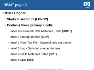 Copyright (C) 2008 Hewlett-Packard Development Company, L.P.
RBMT page 0
RBMT Page 0:
• Starts at sector 32 (LBN 32)
• Contains these primary mcells:
– mcell 0 Reserved Bitfile Metadata Table (RBMT)
– mcell 1 Storage Bitmap (SBM)
– mcell 2 Root Tag File - Optional, one per domain
– mcell 3 Log - Optional, one per domain
– mcell 4 Bitfile Metadata Table (BMT)
– mcell 5 Misc bitfile
 